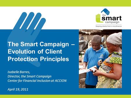 The Smart Campaign – Evolution of Client Protection Principles Isabelle Barres, Director, the Smart Campaign Center for Financial Inclusion at ACCION April.