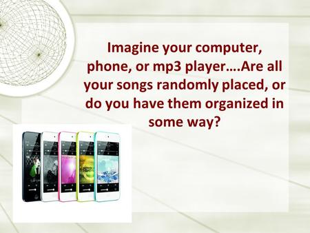 Imagine your computer, phone, or mp3 player….Are all your songs randomly placed, or do you have them organized in some way?