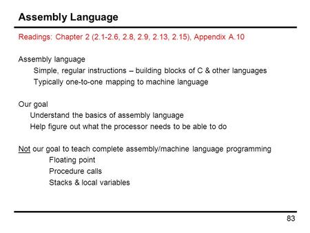 83 Assembly Language Readings: Chapter 2 (2.1-2.6, 2.8, 2.9, 2.13, 2.15), Appendix A.10 Assembly language Simple, regular instructions – building blocks.