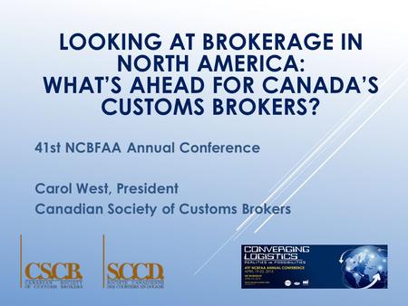 LOOKING AT BROKERAGE IN NORTH AMERICA: WHAT’S AHEAD FOR CANADA’S CUSTOMS BROKERS? 41st NCBFAA Annual Conference Carol West, President Canadian Society.
