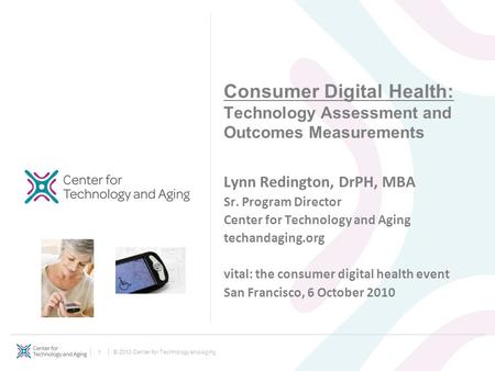 © 2010 Center for Technology and Aging1 Consumer Digital Health: Technology Assessment and Outcomes Measurements Lynn Redington, DrPH, MBA Sr. Program.