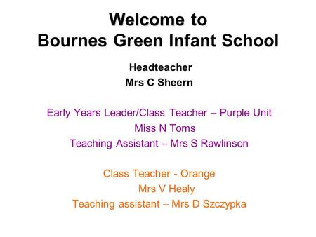 Welcome Welcome to Bournes Green Infant School Headteacher Mrs C Sheern Early Years Leader/Class Teacher – Purple Unit Miss N Toms Teaching Assistant –