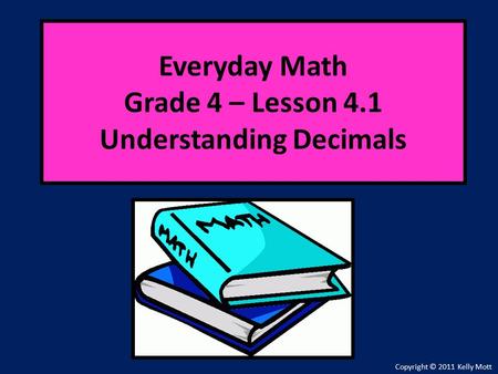 Everyday Math Grade 4 – Lesson 4.1 Understanding Decimals Copyright © 2011 Kelly Mott.