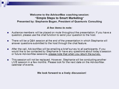 Welcome to the AdvisorMax coaching session: “ Simple Steps to Smart Marketing ” Presented by: Stephanie Bogan, President of Quantuvis Consulting A few.