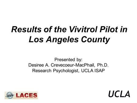 Results of the Vivitrol Pilot in Los Angeles County Presented by: Desiree A. Crevecoeur-MacPhail, Ph.D. Research Psychologist, UCLA ISAP.