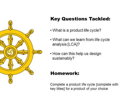 Key Questions Tackled: What is a product life cycle? What can we learn from life cycle analysis [LCA]? How can this help us design sustainably? Homework: