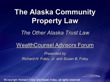 The Alaska Community Property Law The Other Alaska Trust Law WealthCounsel Advisors Forum Presented by Richard H. Foley, Jr. and Susan B. Foley ©Copyright.