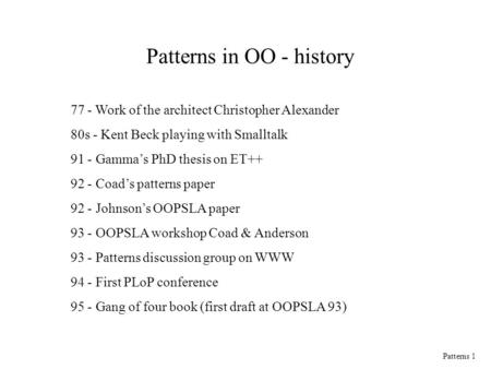 Patterns 1 Patterns in OO - history 77 - Work of the architect Christopher Alexander 80s - Kent Beck playing with Smalltalk 91 - Gamma’s PhD thesis on.