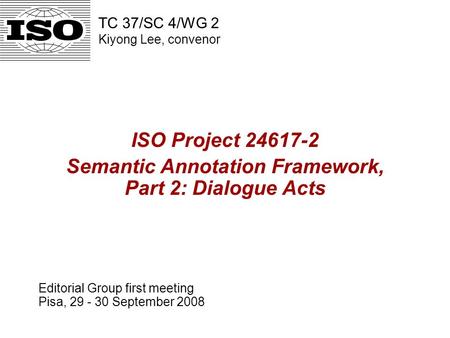 ISO Project 24617-2 Semantic Annotation Framework, Part 2: Dialogue Acts Editorial Group first meeting Pisa, 29 - 30 September 2008 TC 37/SC 4/WG 2 Kiyong.