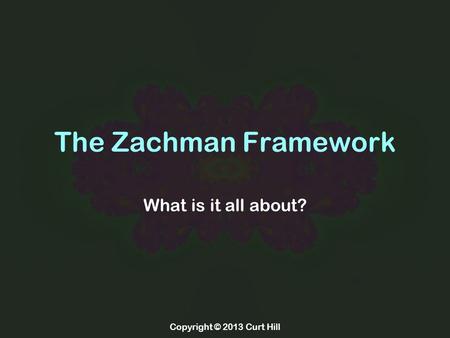 Copyright © 2013 Curt Hill The Zachman Framework What is it all about?