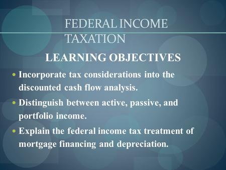 FEDERAL INCOME TAXATION LEARNING OBJECTIVES Incorporate tax considerations into the discounted cash flow analysis. Distinguish between active, passive,