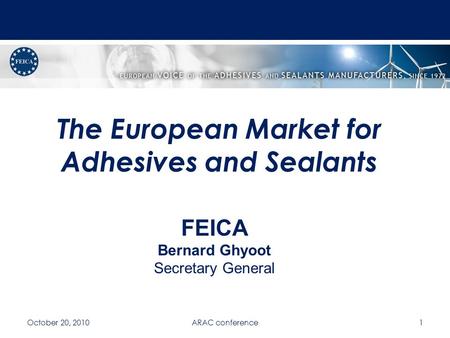 The European Market for Adhesives and Sealants October 20, 2010ARAC conference1 FEICA Bernard Ghyoot Secretary General.