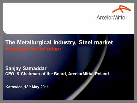 The Metallurgical Industry, Steel market Forecasts for the future Sanjay Samaddar CEO & Chairman of the Board, ArcelorMittal Poland Katowice, 18 th May.