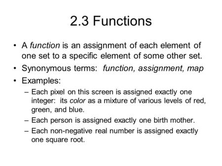 2.3 Functions A function is an assignment of each element of one set to a specific element of some other set. Synonymous terms: function, assignment, map.