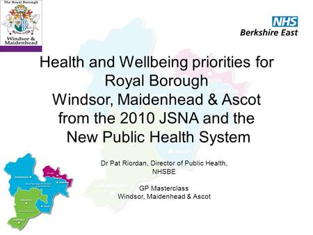 Health and Wellbeing priorities for Royal Borough Windsor, Maidenhead & Ascot from the 2010 JSNA and the New Public Health System Dr Pat Riordan, Director.