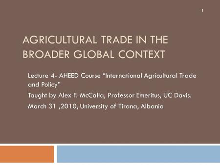 AGRICULTURAL TRADE IN THE BROADER GLOBAL CONTEXT Lecture 4- AHEED Course “International Agricultural Trade and Policy” Taught by Alex F. McCalla, Professor.