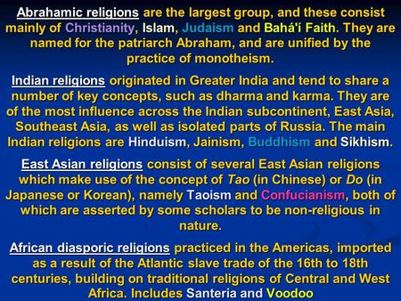 Abrahamic religions are the largest group, and these consist mainly of Christianity, Islam, Judaism and Bahá'í Faith. They are named for the patriarch.