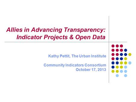 Allies in Advancing Transparency: Indicator Projects & Open Data Kathy Pettit, The Urban Institute Community Indicators Consortium October 17, 2013.
