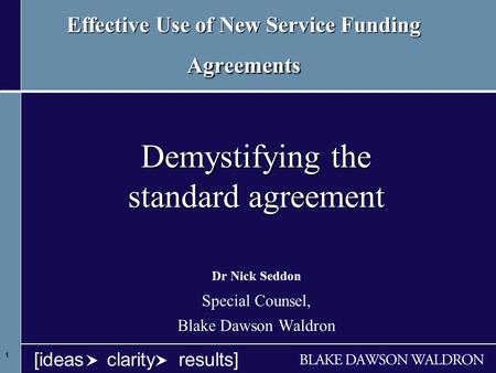 1 1 1 [ideas clarity results] Effective Use of New Service Funding Agreements Demystifying the standard agreement Dr Nick Seddon Special Counsel, Blake.
