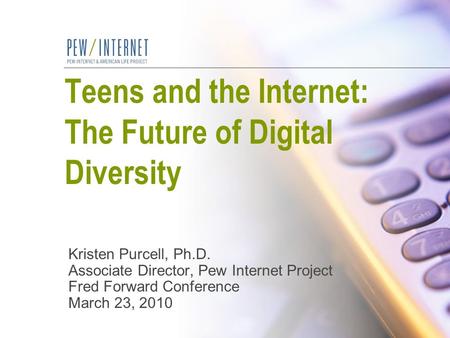 Teens and the Internet: The Future of Digital Diversity Kristen Purcell, Ph.D. Associate Director, Pew Internet Project Fred Forward Conference March 23,