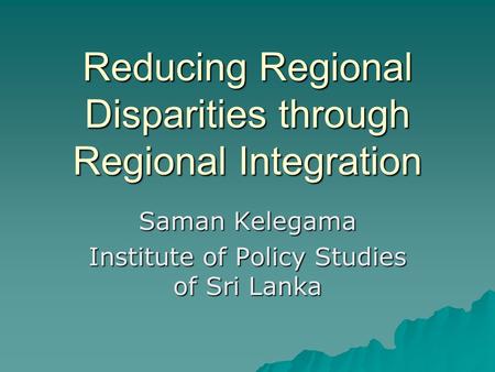 Reducing Regional Disparities through Regional Integration Saman Kelegama Institute of Policy Studies of Sri Lanka.