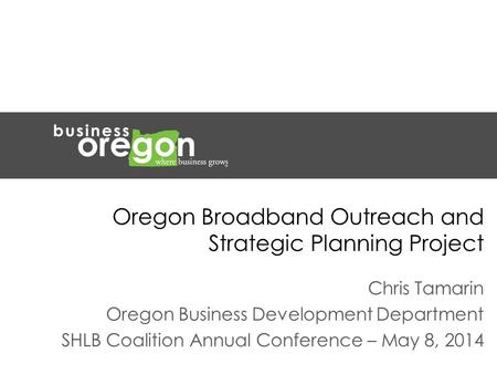 Oregon Broadband Outreach and Strategic Planning Project Chris Tamarin Oregon Business Development Department SHLB Coalition Annual Conference – May 8,