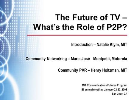 MIT Communications Futures Program Bi-annual meeting, January 22-23, 2008 San Jose, CA The Future of TV – What’s the Role of P2P? Introduction – Natalie.
