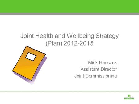 Joint Health and Wellbeing Strategy (Plan) 2012-2015 Mick Hancock Assistant Director Joint Commissioning.
