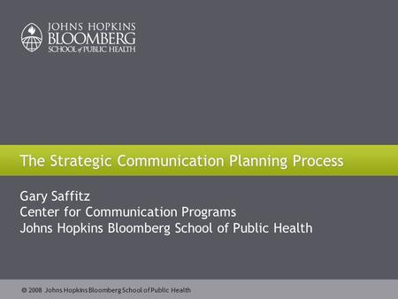  2008 Johns Hopkins Bloomberg School of Public Health The Strategic Communication Planning Process Gary Saffitz Center for Communication Programs Johns.