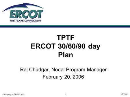 © Property of ERCOT 2005 1/8/20061 TPTF ERCOT 30/60/90 day Plan Raj Chudgar, Nodal Program Manager February 20, 2006.
