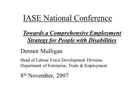 IASE National Conference Towards a Comprehensive Employment Strategy for People with Disabilities Dermot Mulligan Head of Labour Force Development Division,