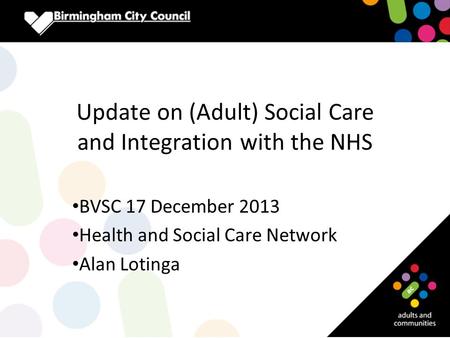 Update on (Adult) Social Care and Integration with the NHS BVSC 17 December 2013 Health and Social Care Network Alan Lotinga.