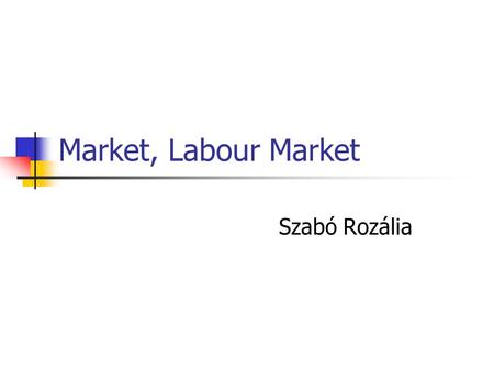 Market, Labour Market Szabó Rozália. Market, Labour Market - Outline The Market What is it? Supply and Demand Market Structures Types of Market The Labour.