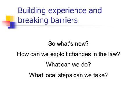 Building experience and breaking barriers So what’s new? How can we exploit changes in the law? What can we do? What local steps can we take?