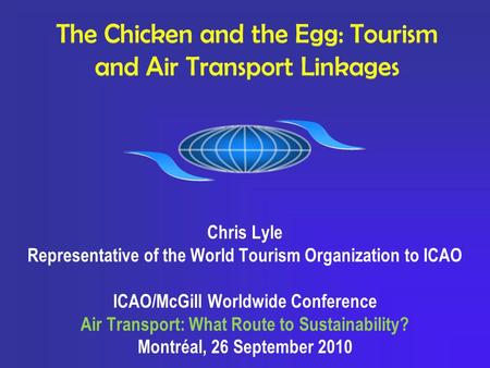 The Chicken and the Egg: Tourism and Air Transport Linkages Chris Lyle Representative of the World Tourism Organization to ICAO ICAO/McGill Worldwide Conference.