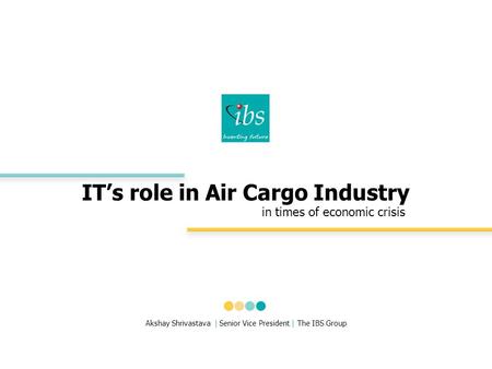 IT’s role in Air Cargo Industry in times of economic crisis Akshay Shrivastava | Senior Vice President | The IBS Group.