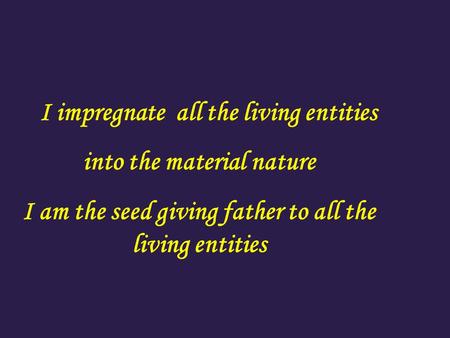 I impregnate all the living entities into the material nature I am the seed giving father to all the living entities.