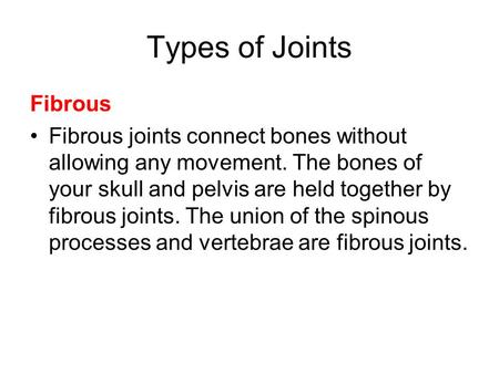 Types of Joints Fibrous Fibrous joints connect bones without allowing any movement. The bones of your skull and pelvis are held together by fibrous joints.