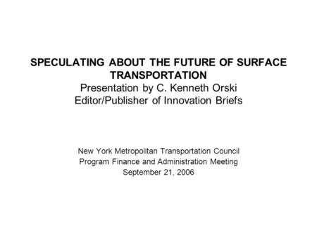 SPECULATING ABOUT THE FUTURE OF SURFACE TRANSPORTATION Presentation by C. Kenneth Orski Editor/Publisher of Innovation Briefs New York Metropolitan Transportation.