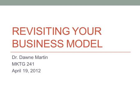 REVISITING YOUR BUSINESS MODEL Dr. Dawne Martin MKTG 241 April 19, 2012.