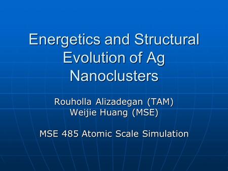 Energetics and Structural Evolution of Ag Nanoclusters Rouholla Alizadegan (TAM) Weijie Huang (MSE) MSE 485 Atomic Scale Simulation.