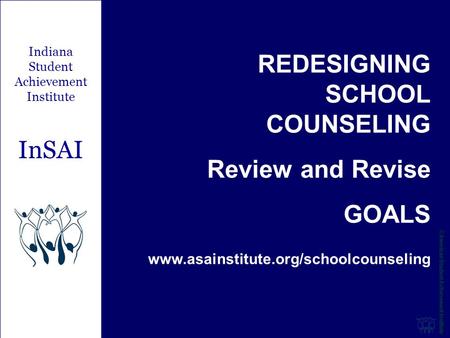 REDESIGNING SCHOOL COUNSELING Review and Revise GOALS www.asainstitute.org/schoolcounseling Indiana Student Achievement Institute InSAI.