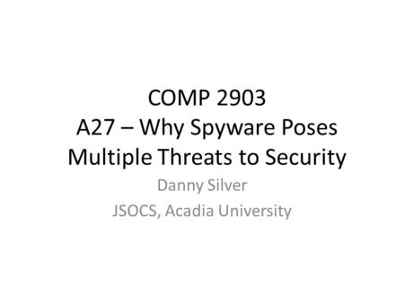 COMP 2903 A27 – Why Spyware Poses Multiple Threats to Security Danny Silver JSOCS, Acadia University.