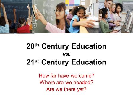 20 th Century Education vs. 21 st Century Education How far have we come? Where are we headed? Are we there yet?