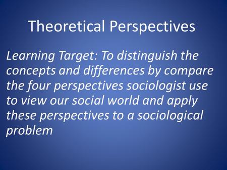 Theoretical Perspectives Learning Target: To distinguish the concepts and differences by compare the four perspectives sociologist use to view our social.
