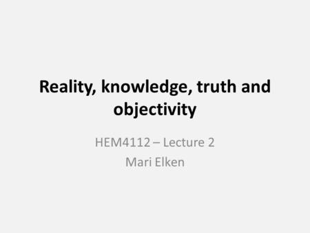 Reality, knowledge, truth and objectivity HEM4112 – Lecture 2 Mari Elken.