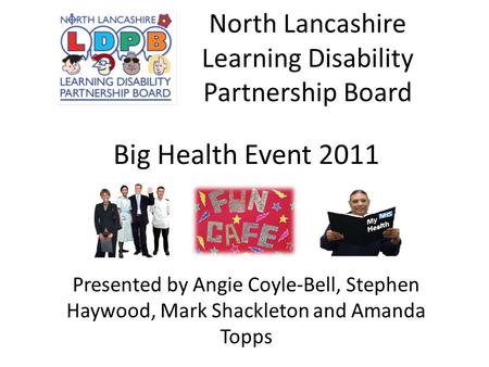 North Lancashire Learning Disability Partnership Board Big Health Event 2011 Presented by Angie Coyle-Bell, Stephen Haywood, Mark Shackleton and Amanda.
