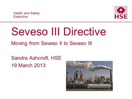 Health and Safety Executive Health and Safety Executive Seveso III Directive Moving from Seveso II to Seveso III Sandra Ashcroft, HSE 19 March 2013.