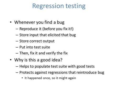 Regression testing Whenever you find a bug – Reproduce it (before you fix it!) – Store input that elicited that bug – Store correct output – Put into test.