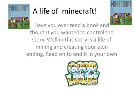 A life of minecraft! Have you ever read a book and thought you wanted to control the story. Well in this story is a life of mining and creating your own.